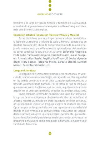 hombres a lo largo de toda la historia y también en la actualidad,
encontrando argumentos culturales para las diferencias que existen,
más que diferencias biológicas.
Educación artística (Educación Plástica y Visual y Música)
Estas disciplinas son muy importantes a la hora de visibilizar
la labor de las mujeres a lo largo de toda la historia, puesto que en
muchas ocasiones los libros de texto y materiales de aula no refle-
jan de manera justa y equilibrada estas aportaciones. Así, se debe-
ría poner de relieve la obra de artistas como: Sofonisba Anguisola,
Frida Kalho, Tamara de Lempicka, Camille Claudel, Louise Bourge-
ois, Artemisia Gentileschi, Angélica Kauffmann, E. Louise Vigée-Le
Brum, Mary Cassat, Tarquinia Molza, Bárbara Strozzi, Nannerl
Mozart, Fanny Mendelssohn, etc.
Lengua y Literatura
El lenguaje es el instrumento básico de la enseñanza, es vehí-
culo de relaciones y de aprendizajes, es capaz de insuflar seguridad
en las demás personas o temor ante cualquier opción nueva, es la
base de la comunicación humana. Por lo tanto, el tipo de lenguaje
que usamos, cómo hablamos, qué decimos, a quién nombramos y
a quién no, es una cuestión básica en todos los ámbitos educativos.
Como personas interesadas en la inclusión, la no discriminación,
la ruptura de estereotipos que obstaculizan la libertad individual, el
afecto a nuestro alumnado y el trato igualitario entre las personas,
nos proponemos utilizar un lenguaje exento de matices sexistas.
Optamos por un lenguaje inclusivo, que represente la variedad del
mundo en que vivimos, que demuestre que trabajamos por la igual-
dad de varones y mujeres, que sea preciso léxicamente, que contri-
buya a la evolución del propio lenguaje del centro educativo y que no
proponga lo masculino como medida de lo humano, al hacer visible
también lo femenino.
53
QUEREMOSCOEDUCAR
 