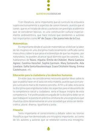 Y en literatura, sería importante que el currículo no estuviera
sujeto exclusivamente a aspectos de canon literario, puesto que el
canon, que es el listado de obras y autorías con prestigio académico
que se consideran básicas, es una construcción cultural especial-
mente androcéntrica, que hace incluso que olvidemos a autoras
tan importantes como Mª de Zayas o Sor Juana Inés de la Cruz.
Matemáticas
Es importante desde el aula de matemáticas visibilizar la labor
de las mujeres en una disciplina tradicionalmente calificada como
masculina y sobre la que pesa el estereotipo de que las mujeres, por
naturaleza, no pueden alcanzar igual dominio que los varones. Así,
hablaremos de Teano, Hipatia, Émilie de Châtelet, María Gaetana
Agnesi, Carolina Herschel, Sophie Germain, Mary Somerville, Ada
Lovelace, Sofía Sonia Kovalevskaya, Grace Chisholm Young, Emma
Castelnuovo, etc.
Educación para la ciudadanía y los derechos humanos
En este caso, no consideramos necesario aportar ideas sobre lo
que se podría hacer en el aula con esta materia, puesto que ya el pro-
pio currículo lo marca de manera concreta. Al fin y al cabo, esta sería
la disciplina que englobaría todos los aspectos para el desarrollo de
la competencia social y ciudadana, sería el buque insignia de esta
competencia. Y el profesorado encargado de la disciplina debe ser el
que trabaja en la puesta en práctica cotidiana de una asignatura que
muestra cómo desenvolverse en una sociedad que ansía ser demo-
crática, plural, diversa, igualitaria y justa.
Filosofía
Sería importante el conocimiento y debate sobre las teorías
filosóficas que han demostrado una misoginia importante, así como
de los autores y autoras que se rebelaron contra esa misoginia:
54
QUEREMOSCOEDUCAR
 