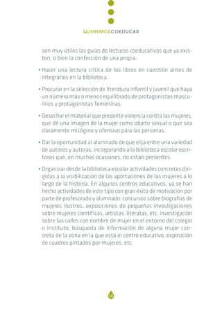 son muy útiles las guías de lecturas coeducativas que ya exis-
ten, o bien la confección de una propia.
• Hacer una lectura crítica de los libros en cuestión antes de
integrarlos en la biblioteca.
• Procurar en la selección de literatura infantil y juvenil que haya
un número más o menos equilibrado de protagonistas mascu-
linos y protagonistas femeninas.
• Desechar el material que presente violencia contra las mujeres,
que dé una imagen de la mujer como objeto sexual o que sea
claramente misógino y ofensivo para las personas.
• Dar la oportunidad al alumnado de que elija entre una variedad
de autores y autoras, incorporando a la biblioteca escolar escri-
toras que, en muchas ocasiones, no están presentes.
• Organizar desde la biblioteca escolar actividades concretas diri-
gidas a la visibilización de las aportaciones de las mujeres a lo
largo de la historia. En algunos centros educativos, ya se han
hecho actividades de este tipo con gran éxito de motivación por
parte de profesorado y alumnado: concursos sobre biografías de
mujeres ilustres, exposiciones de pequeñas investigaciones
sobre mujeres científicas, artistas, literatas, etc. investigación
sobre las calles con nombre de mujer en el entorno del colegio
o instituto, búsqueda de información de alguna mujer con-
creta de la zona en la que está el centro educativo, exposición
de cuadros pintados por mujeres, etc.
56
QUEREMOSCOEDUCAR
 