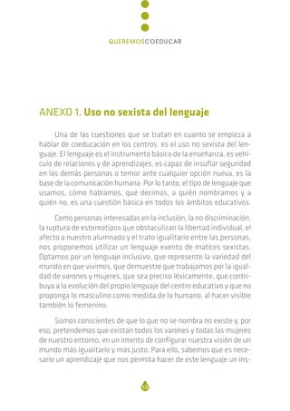 ANEXO 1. Uso no sexista del lenguaje
Una de las cuestiones que se tratan en cuanto se empieza a
hablar de coeducación en los centros, es el uso no sexista del len-
guaje. El lenguaje es el instrumento básico de la enseñanza, es vehí-
culo de relaciones y de aprendizajes, es capaz de insuflar seguridad
en las demás personas o temor ante cualquier opción nueva, es la
base de la comunicación humana. Por lo tanto, el tipo de lenguaje que
usamos, cómo hablamos, qué decimos, a quién nombramos y a
quién no, es una cuestión básica en todos los ámbitos educativos.
Como personas interesadas en la inclusión, la no discriminación,
la ruptura de estereotipos que obstaculizan la libertad individual, el
afecto a nuestro alumnado y el trato igualitario entre las personas,
nos proponemos utilizar un lenguaje exento de matices sexistas.
Optamos por un lenguaje inclusivo, que represente la variedad del
mundo en que vivimos, que demuestre que trabajamos por la igual-
dad de varones y mujeres, que sea preciso léxicamente, que contri-
buya a la evolución del propio lenguaje del centro educativo y que no
proponga lo masculino como medida de lo humano, al hacer visible
también lo femenino.
Somos conscientes de que lo que no se nombra no existe y, por
eso, pretendemos que existan todos los varones y todas las mujeres
de nuestro entorno, en un intento de configurar nuestra visión de un
mundo más igualitario y más justo. Para ello, sabemos que es nece-
sario un aprendizaje que nos permita hacer de este lenguaje un ins-
59
QUEREMOSCOEDUCAR
 