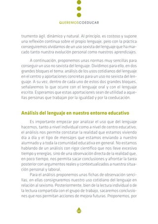 trumento ágil, dinámico y natural. Al principio, es costoso y supone
una reflexión continua sobre el propio lenguaje, pero con la práctica
conseguiremos olvidarnos de un uso sexista del lenguaje que ha mar-
cado tanto nuestra evolución personal como nuestros aprendizajes.
A continuación, proponemos unas normas muy sencillas para
conseguir un uso no sexista del lenguaje. Dividimos para ello, en dos
grandes bloques el tema: análisis de los usos cotidianos del lenguaje
en el centro y aportaciones concretas para un uso no sexista del len-
guaje. A su vez, dentro de cada uno de estos dos grandes bloques,
señalaremos lo que ocurre con el lenguaje oral y con el lenguaje
escrito. Esperamos que estas aportaciones sean de utilidad a aque-
llas personas que trabajan por la igualdad y por la coeducación.
Análisis del lenguaje en nuestro entorno educativo
Es importante empezar por analizar el uso que del lenguaje
hacemos, tanto a nivel individual como a nivel de centro educativo;
el análisis nos permite constatar la realidad que estamos viviendo
día a día y el tipo de mensajes que estamos enviando a nuestro
alumnado y a toda la comunidad educativa en general. No estamos
hablando de un análisis con rigor científico que nos lleve excesivo
tiempo y energías, sino de una observación directa de la realidad que,
en poco tiempo, nos permita sacar conclusiones y afrontar la tarea
posterior con argumentos reales y contextualizados a nuestra situa-
ción personal y laboral.
Para el análisis proponemos unas fichas de observación senci-
llas, en ellas consignaremos nuestro uso cotidiano del lenguaje en
relación al sexismo. Posteriormente, bien de la lectura individual o de
la lectura compartida con el grupo de trabajo, sacaremos conclusio-
nes que nos permitan acciones de mejora futuras. Proponemos, por
60
QUEREMOSCOEDUCAR
 