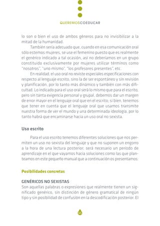 lo son o bien el uso de ambos géneros para no invisibilizar a la
mitad de la humanidad.
También sería adecuado que, cuando en esa comunicación oral
sólo estemos mujeres, se use el femenino puesto que es realmente
el genérico indicado a tal ocasión, así no deberíamos en un grupo
constituido exclusivamente por mujeres utilizar términos como
“nosotros”, “uno mismo”, “los profesores presentes”, etc.
En realidad, el uso oral no reviste especiales especificaciones con
respecto al lenguaje escrito, sino la de ser espontáneo y sin revisión
y planificación, por lo tanto más dinámico y también con más difi-
cultad. Lo indicado para el uso oral será lo mismo que para el escrito,
pero sin tanta exigencia personal y grupal, debemos dar un margen
de error mayor en el lenguaje oral que en el escrito; si bien, tenemos
que tener en cuenta que el lenguaje oral que usamos transmite
nuestra forma de ver el mundo y una determinada ideología, por lo
tanto habrá que encaminarse hacia un uso oral no sexista.
Uso escrito
Para el uso escrito tenemos diferentes soluciones que nos per-
miten un uso no sexista del lenguaje y que no suponen un engorro
a la hora de una lectura posterior; será necesario un período de
aprendizaje en el que vayamos hacia soluciones como las que plan-
teamos en este pequeño manual que a continuación os presentamos:
Posibilidades concretas
GENÉRICOS NO SEXISTAS
Son aquellas palabras o expresiones que realmente tienen un sig-
nificado genérico, sin distinción de género gramatical de ningún
tipo y sin posibilidad de confusión en la descodificación posterior. El
65
QUEREMOSCOEDUCAR
 