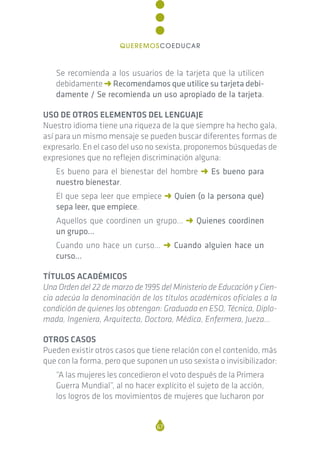Se recomienda a los usuarios de la tarjeta que la utilicen
debidamente p Recomendamos que utilice su tarjeta debi-
damente / Se recomienda un uso apropiado de la tarjeta.
USO DE OTROS ELEMENTOS DEL LENGUAJE
Nuestro idioma tiene una riqueza de la que siempre ha hecho gala,
así para un mismo mensaje se pueden buscar diferentes formas de
expresarlo. En el caso del uso no sexista, proponemos búsquedas de
expresiones que no reflejen discriminación alguna:
Es bueno para el bienestar del hombre p Es bueno para
nuestro bienestar.
El que sepa leer que empiece p Quien (o la persona que)
sepa leer, que empiece.
Aquellos que coordinen un grupo… p Quienes coordinen
un grupo…
Cuando uno hace un curso… p Cuando alguien hace un
curso…
TÍTULOS ACADÉMICOS
Una Orden del 22 de marzo de 1995 del Ministerio de Educación y Cien-
cia adecúa la denominación de los títulos académicos oficiales a la
condición de quienes los obtengan: Graduada en ESO, Técnica, Diplo-
mada, Ingeniera, Arquitecta, Doctora, Médica, Enfermera, Jueza…
OTROS CASOS
Pueden existir otros casos que tiene relación con el contenido, más
que con la forma, pero que suponen un uso sexista o invisibilizador:
“A las mujeres les concedieron el voto después de la Primera
Guerra Mundial”, al no hacer explícito el sujeto de la acción,
los logros de los movimientos de mujeres que lucharon por
67
QUEREMOSCOEDUCAR
 