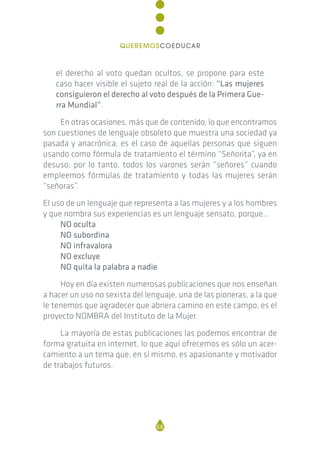 el derecho al voto quedan ocultos, se propone para este
caso hacer visible el sujeto real de la acción: “Las mujeres
consiguieron el derecho al voto después de la Primera Gue-
rra Mundial”.
En otras ocasiones, más que de contenido, lo que encontramos
son cuestiones de lenguaje obsoleto que muestra una sociedad ya
pasada y anacrónica; es el caso de aquellas personas que siguen
usando como fórmula de tratamiento el término “Señorita”, ya en
desuso; por lo tanto, todos los varones serán “señores” cuando
empleemos fórmulas de tratamiento y todas las mujeres serán
“señoras”.
El uso de un lenguaje que representa a las mujeres y a los hombres
y que nombra sus experiencias es un lenguaje sensato, porque…
NO oculta
NO subordina
NO infravalora
NO excluye
NO quita la palabra a nadie
Hoy en día existen numerosas publicaciones que nos enseñan
a hacer un uso no sexista del lenguaje, una de las pioneras, a la que
le tenemos que agradecer que abriera camino en este campo, es el
proyecto NOMBRA del Instituto de la Mujer.
La mayoría de estas publicaciones las podemos encontrar de
forma gratuita en internet, lo que aquí ofrecemos es sólo un acer-
camiento a un tema que, en sí mismo, es apasionante y motivador
de trabajos futuros.
68
QUEREMOSCOEDUCAR
 