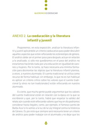 ANEXO 2. La coeducación y la literatura
infantil y juvenil
Proponemos, en esta exposición, analizar la literatura infan-
til y juvenil aplicándole un criterio coeducativo para poder descubrir
aquellos aspectos que están reforzando los estereotipos de género.
El análisis debe ser el primer paso para después actuar en relación
a lo analizado; si sólo nos quedáramos en el paso del análisis no
estaríamos haciendo nada por una educación en igualdad de varo-
nes y mujeres. Por lo tanto, se hace necesaria una mínima forma-
ción para desmontar los tópicos que la literatura infantil plantea,
a veces, a nuestro alumnado. El cuento tradicional se utiliza como
recurso de forma habitual; sin embargo, lo que no es tan habitual
es aplicar un criterio crítico sobre los valores que el cuento tradi-
cional (y otros no tan tradicionales) están reforzando en nuestro
alumnado.
Es cierto, que mucha gente puede argumentar que los valores
del cuento tradicional están en relación con la época en la que se
escribieron y que, por lo tanto, habrá que respetar la validez del
relato aún cuando esté reforzando valores que hoy en día podríamos
considerar hasta ilegales; como, por ejemplo, el famoso cuento de
Barba Azul si lo vemos a la luz de la Ley Integral contra la Violencia
de Género. Es por esto que siempre será necesario tener un criterio
de análisis para poder trabajar con el alumnado y no dejar que los
69
QUEREMOSCOEDUCAR
 