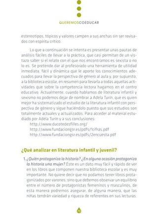 estereotipos, tópicos y valores campen a sus anchas sin ser revisa-
dos con espíritu crítico.
Lo que a continuación se intenta es presentar unas pautas de
análisis fáciles de llevar a la práctica, que casi permitan de un vis-
tazo saber si el relato con el que nos encontramos es sexista o no
lo es. Se pretende dar al profesorado una herramienta de utilidad
inmediata, fácil y dinámica que le aporte los conocimientos ade-
cuados para llevar la perspectiva de género al aula y, por supuesto,
a la biblioteca escolar, en resumen para llevarla a todas aquellas acti-
vidades que sobre la competencia lectora hagamos en el centro
educativo. Actualmente, cuando hablamos de literatura infantil y
sexismo no podemos dejar de nombrar a Adela Turín, que es quien
mejor ha sistematizado el estudio de la literatura infantil con pers-
pectiva de género y sigue haciéndolo puesto que sus estudios son
totalmente actuales y actualizados. Para acceder al material estu-
diado por Adela Turín y a sus conclusiones:
http://www.ducotedesfilles.org/
http://www.fundaciongsr.es/pdfs/1cifras.pdf
http://www.fundaciongsr.es/pdfs/2encuesta.pdf
¿Qué analizar en literatura infantil y juvenil?
1.¿Quién protagoniza la historia? ¿En alguna ocasión protagoniza
la historia una mujer? Éste es un dato muy fácil y rápido de ver
en los libros que componen nuestra biblioteca escolar y es muy
importante. No quiere decir que no podamos tener libros prota-
gonizados por varones, sino que debemos observar un equilibrio
entre el número de protagonistas femeninos y masculinos, de
esta manera podremos asegurar, de alguna manera, que las
niñas tendrán variedad y riqueza de referentes en sus lecturas.
70
QUEREMOSCOEDUCAR
 