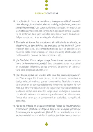6.La valentía, la toma de decisiones, la responsabilidad, la ambi-
ción, el arrojo, la actividad, el éxito social y profesional ¿es exclu-
sivo de los varones? Los varones tienen asignados, en muchas de
las historias infantiles, los comportamientos del arrojo, la valen-
tía, la ambición, la responsabilidad ante las acciones, la madurez
del personaje, etc. Y se les niega la afectividad.
7.El miedo, el llanto, las emociones, el cuidado de los demás, la
afectividad, la sensibilidad ¿es exclusivo de las mujeres? Como
reacción contraria, los comportamientos que se asocian a las
mujeres están relacionados con el ámbito de la afectividad, del
cuidado de los demás, de las emociones, etc.
8.¿La finalidad última del personaje femenino es casarse o encon-
trar a un hombre como pareja? Esta característica es muy usual
en los relatos infantiles, en los juveniles, en el cine, en la litera-
tura para personas adultas, etc.
9.¿Los tonos pastel son usados sólo para los personajes femeni-
nos? No es que los tonos pastel, en sí mismos, fomenten la
desigualdad, sino el uso que se hace de ellos. Tradicionalmente,
se relacionan los tonos pastel con lo femenino, de hecho, no hay
más que observar los anuncios de juguetes y el uso que hacen de
los tonos pastel para aquellos juegos que se dirigen a las niñas.
Los demás colores son colores que demuestran dinamismo,
frente a los tonos pastel que comunican pasividad, tranquilidad,
descanso.
10.¿Se pone énfasis en las características físicas de los personajes
femeninos? ¿Incluso se llega a despreciar a algún personaje
femenino por su apariencia física? Esta característica no es
exclusiva de la literatura infantil sexista, también la encontramos
72
QUEREMOSCOEDUCAR
 