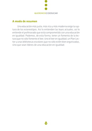 A modo de resumen
Una educación más justa, más rica y más moderna exige la rup-
tura de los estereotipos. Así lo entienden las leyes actuales, así lo
entiende el profesorado que está comprometido con una educación
en igualdad. Podemos, de esta forma, tener un fomento de la lec-
tura que no sólo fomente el leer, sino el leer en igualdad; un Plan Lec-
tor y unas bibliotecas escolares que no sólo estén bien organizadas,
sino que sean líderes de una educación en igualdad.
74
QUEREMOSCOEDUCAR
 