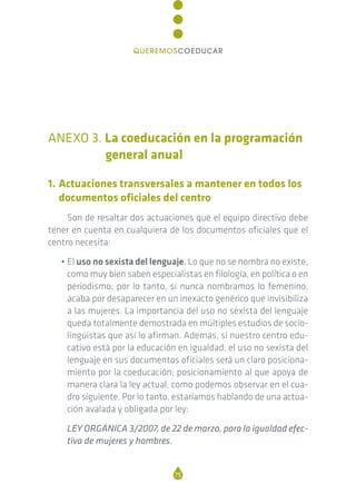 ANEXO 3. La coeducación en la programación
general anual
1. Actuaciones transversales a mantener en todos los
documentos oficiales del centro
Son de resaltar dos actuaciones que el equipo directivo debe
tener en cuenta en cualquiera de los documentos oficiales que el
centro necesita:
• El uso no sexista del lenguaje. Lo que no se nombra no existe,
como muy bien saben especialistas en filología, en política o en
periodismo; por lo tanto, si nunca nombramos lo femenino,
acaba por desaparecer en un inexacto genérico que invisibiliza
a las mujeres. La importancia del uso no sexista del lenguaje
queda totalmente demostrada en múltiples estudios de socio-
lingüistas que así lo afirman. Además, si nuestro centro edu-
cativo está por la educación en igualdad, el uso no sexista del
lenguaje en sus documentos oficiales será un claro posiciona-
miento por la coeducación; posicionamiento al que apoya de
manera clara la ley actual, como podemos observar en el cua-
dro siguiente. Por lo tanto, estaríamos hablando de una actua-
ción avalada y obligada por ley:
LEY ORGÁNICA 3/2007, de 22 de marzo, para la igualdad efec-
tiva de mujeres y hombres.
75
QUEREMOSCOEDUCAR
 
