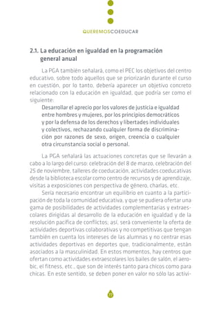 2.1. La educación en igualdad en la programación
general anual
La PGA también señalará, como el PEC los objetivos del centro
educativo, sobre todo aquellos que se priorizarán durante el curso
en cuestión, por lo tanto, debería aparecer un objetivo concreto
relacionado con la educación en igualdad, que podría ser como el
siguiente:
Desarrollar el aprecio por los valores de justicia e igualdad
entre hombres y mujeres, por los principios democráticos
y por la defensa de los derechos y libertades individuales
y colectivos, rechazando cualquier forma de discrimina-
ción por razones de sexo, origen, creencia o cualquier
otra circunstancia social o personal.
La PGA señalará las actuaciones concretas que se llevarán a
cabo a lo largo del curso: celebración del 8 de marzo, celebración del
25 de noviembre, talleres de coeducación, actividades coeducativas
desde la biblioteca escolar como centro de recursos y de aprendizaje,
visitas a exposiciones con perspectiva de género, charlas, etc.
Sería necesario encontrar un equilibrio en cuanto a la partici-
pación de toda la comunidad educativa, y que se pudiera ofertar una
gama de posibilidades de actividades complementarias y extraes-
colares dirigidas al desarrollo de la educación en igualdad y de la
resolución pacífica de conflictos; así, será conveniente la oferta de
actividades deportivas colaborativas y no competitivas que tengan
también en cuenta los intereses de las alumnas y no centrar esas
actividades deportivas en deportes que, tradicionalmente, están
asociados a la masculinidad. En estos momentos, hay centros que
ofertan como actividades extraescolares los bailes de salón, el aero-
bic, el fitness, etc., que son de interés tanto para chicos como para
chicas. En este sentido, se deben poner en valor no sólo las activi-
77
QUEREMOSCOEDUCAR
 