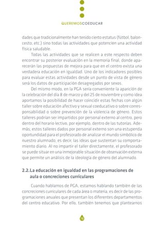 dades que tradicionalmente han tenido cierto estatus (fútbol, balon-
cesto, etc.) sino todas las actividades que potencien una actividad
física saludable.
Todas las actividades que se realicen a este respecto deben
encontrar su posterior evaluación en la memoria final, donde apa-
recerán las propuestas de mejora para que en el centro exista una
verdadera educación en igualdad. Uno de los indicadores posibles
para evaluar estas actividades desde un punto de vista de género
será los datos de participación desagregados por sexos.
Del mismo modo, en la PGA sería conveniente la aparición de
la celebración del día 8 de marzo y del 25 de noviembre y como idea
aportamos la posibilidad de hacer coincidir estas fechas con algún
taller sobre educación afectivo y sexual coeducativo o sobre corres-
ponsabilidad o sobre prevención de la violencia de género. Estos
talleres podrían ser impartidos por personal externo al centro, pero
dentro del horario lectivo, por ejemplo, dentro de las tutorías. Ade-
más, estos talleres dados por personal externo son una estupenda
oportundidad para el profesorado de analizar el mundo simbólico de
nuestro alumnado, es decir, las ideas que sustentan su comporta-
miento diario. Al no impartir el taller directamente, el profesorado
se puede situar en una inmejorable situación de observación externa
que permite un análisis de la ideología de género del alumnado.
2.2.La educación en igualdad en las programaciones de
aula o concreciones curriculares
Cuando hablamos de PGA, estamos hablando también de las
concreciones curriculares de cada área o materia, es decir de las pro-
gramaciones anuales que presentan los diferentes departamentos
del centro educativo. Por ello, también tenemos que plantearnos
78
QUEREMOSCOEDUCAR
 
