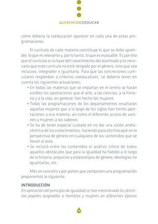 cómo debería la coeducación aparecer en cada una de estas pro-
gramaciones.
El currículo de cada materia constituye lo que se debe apren-
der, lo que es relevante y, por lo tanto, lo que es evaluable. Es por ello
que el currículo es la base del conocimiento del alumnado y es nece-
sario que este currículo no esté sesgado por el género, sino que sea
inclusivo, integrador e igualitario. Para que las concreciones curri-
culares respondan a criterios coeducativos, se debería tener en
cuenta las siguientes actuaciones:
• En todas las materias que se impartan en el centro se harán
visibles las aportaciones que al arte, a las ciencias, a la histo-
ria y a la vida, en general, han hecho las mujeres.
• Todas las programaciones de los departamentos resaltarán
aquellas mujeres que a lo largo de los siglos han hecho apor-
taciones a esa materia, así como el diferente acceso de varo-
nes y mujeres a los saberes.
• Se ha de tener especial cuidado en no dar una visión andro-
céntrica de los conocimientos, haciendo para ello hincapié en la
perspectiva de género en cualquiera de los contenidos que se
llevan al aula.
• Se incluirá entre los contenidos el análisis crítico de todos
aquellos obstáculos que para la igualdad ha habido a lo largo
de la historia: prejuicios y estereotipos de género, ideologías no
igualitarias, etc.
Más en concreto y por partes que componen una programación
proponemos lo siguiente.
INTRODUCCIÓN
En aplicación del principio de igualdad se han mencionado los distin-
tos papeles asignados a hombres y mujeres en diferentes épocas
79
QUEREMOSCOEDUCAR
 