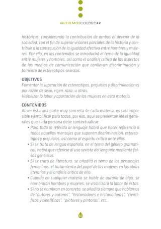 históricas, considerando la contribución de ambos al devenir de la
sociedad, con el fin de superar visiones parciales de la historia y con-
tribuir a la consecución de la igualdad efectiva entre hombres y muje-
res. Por ello, en los contenidos se introducirá el tema de la igualdad
entre mujeres y hombres, así como el análisis crítico de los aspectos
de los medios de comunicación que conllevan discriminación y
fomento de estereotipos sexistas.
OBJETIVOS
Fomentar la superación de estereotipos, prejuicios y discriminaciones
por razón de sexo, rigen, raza, u otras.
Visibilizar la labor y aportación de las mujeres en esta materia.
CONTENIDOS
Al ser ésta una parte muy concreta de cada materia, es casi impo-
sible ejemplificar para todas, por eso, aquí se presentan ideas gene-
rales que cada persona debe contextualizar:
• Para todo lo referido al lenguaje habrá que hacer referencia a
todos aquellos mensajes que suponen discriminación, estereo-
tipos y prejuicios, así como al espíritu crítico ante ellos.
• Si se trata de lengua española, en el tema del género gramati-
cal, habrá que referirse al uso sexista del lenguaje mediante fal-
sos genéricos.
• Si se trata de literatura, se añadirá el tema de los personajes
femeninos, el tratamiento del papel de las mujeres en las obras
literarias y el análisis crítico de ello.
• Cuando en cualquier materia se hable de autoría de algo, se
nombrarán hombres y mujeres, se visibilizará la labor de éstas.
• Si no se nombran en concreto, se añadirá siempre que hablamos
de “autores y autoras”, “historiadores e historiadoras”, “cientí-
ficos y científicas”, “pintores y pintoras”, etc.
80
QUEREMOSCOEDUCAR
 