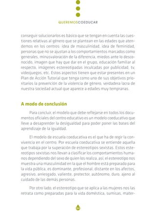 conseguir solucionarlos es básico que se tengan en cuenta las cues-
tiones relativas al género que se plantean en las edades que aten-
demos en los centros: idea de masculinidad, idea de feminidad,
personas que no se ajustan a los comportamientos marcados como
generales, minusvaloración de la diferencia, miedos ante lo desco-
nocido, imagen que hay que dar en el grupo, educación familiar al
respecto, imágenes estereotipadas inculcadas por publicidad, tv,
videojuegos, etc. Estos aspectos tienen que estar presentes en un
Plan de Acción Tutorial que tenga como uno de sus objetivos prio-
ritarios la prevención de la violencia de género, verdadera lacra de
nuestra sociedad actual que aparece a edades muy tempranas.
A modo de conclusión
Para concluir, el modelo que debe reflejarse en todos los docu-
mentos oficiales del centro educativo es un modelo coeducativo que
lleve a desaprender la desigualdad para poder poner las bases del
aprendizaje de la igualdad.
El modelo de escuela coeducativa es el que ha de regir la con-
vivencia en el centro. Por escuela coeducativa se entiende aquella
que trabaja por la superación de estereotipos sexistas. Estos este-
reotipos sexistas nos llevan a clasificar los comportamientos huma-
nos dependiendo del sexo de quien los realiza, así, el estereotipo nos
muestra una masculinidad en la que el hombre está preparado para
la vida pública, es dominante, profesional, distante en los afectos,
agresivo, arriesgado, valiente, protector, autónomo, duro, ajeno al
cuidado de las demás personas.
Por otro lado, el estereotipo que se aplica a las mujeres nos las
retrata como preparadas para la vida doméstica, sumisas, mater-
84
QUEREMOSCOEDUCAR
 