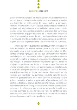 puede enfrentarse a lo que los medios de comunicación bombardean
de continuo sobre nuestro alumnado: publicidad sexista, anuncios
que fomentan los estereotipos de varones activos y agresivos,
frente a mujeres sumisas, encargadas de las tareas domésticas y
pasivas; películas en las que la sexualidad es valorada como canti-
dad en vez de como calidad; escasez de protagonistas femeninas
que rompan con el papel tradicional de la mujer y que reflejen la
diversidad que existe hoy en día; etc. La colaboración entre escuela
y familias es, en este contexto determinado, vital para que el men-
saje de igualdad llegue realmente a calar entre nuestro alumnado.
Ante la opinión de que las ideas sexistas ya están superadas en
nuestra sociedad, es relevante el estudio de lo que opina nuestro
alumnado sobre lo que es ser hombre y ser mujer, sobre las dife-
rentes opciones y proyectos de vida que se muestran en nuestra
sociedad para uno u otro sexo, sobre lo que supone la autonomía
personal, el empleo, la independencia económica, el acceso a todos
los trabajos, el empoderamiento y la presencia pública tanto de
mujeres como de varones. Estas opiniones e ideas formarían el
mundo simbólico o imaginario en el que se mueve nuestro alumnado
y un análisis de él permite intentar “desconectar” aquellas muestras
que existen aún hoy en día de desigualdad, de desequilibrio, de
sexismo y de injusticia. Hay que tener en cuenta que este mundo
simbólico que sustenta las ideas de las personas es la base para que
exista o no exista la violencia, para poder afrontar la resolución de
conflictos desde una postura pacífica, para formar una sociedad que
realmente cuente con una igualdad de oportunidades para todas las
personas. Si trabajamos para construir un mundo simbólico en
nuestro alumnado ajeno a la violencia y que no contemple esta
como recurso para la resolución de conflictos, estaremos realmente
educando para un mundo más igualitario y justo.
7
QUEREMOSCOEDUCAR
 