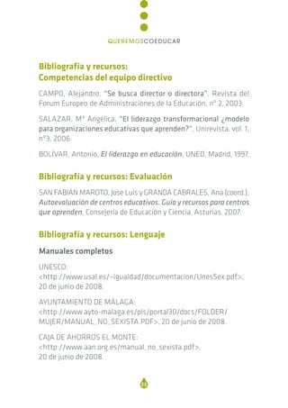 Bibliografía y recursos:
Competencias del equipo directivo
CAMPO, Alejandro, “Se busca director o directora”, Revista del
Forum Europeo de Administraciones de la Educación, nº 2, 2003.
SALAZAR, Mª Angélica, “El liderazgo transformacional ¿modelo
para organizaciones educativas que aprenden?”, Unirevista, vol. 1,
nº3, 2006.
BOLÍVAR, Antonio, El liderazgo en educación, UNED, Madrid, 1997.
Bibliografía y recursos: Evaluación
SAN FABIÁN MAROTO, Jose Luis y GRANDA CABRALES, Ana (coord.),
Autoevaluación de centros educativos. Guía y recursos para centros
que aprenden, Consejería de Educación y Ciencia, Asturias, 2007.
Bibliografía y recursos: Lenguaje
Manuales completos
UNESCO:
<http://www.usal.es/~igualdad/documentacion/UnesSex.pdf>,
20 de junio de 2008.
AYUNTAMIENTO DE MÁLAGA:
<http://www.ayto-malaga.es/pls/portal30/docs/FOLDER/
MUJER/MANUAL_NO_SEXISTA.PDF>, 20 de junio de 2008.
CAJA DE AHORROS EL MONTE:
<http://www.aan.org.es/manual_no_sexista.pdf>,
20 de junio de 2008.
88
QUEREMOSCOEDUCAR
 