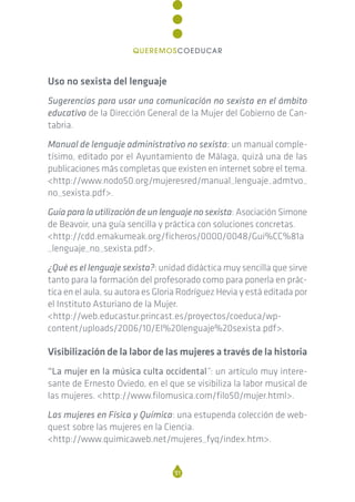 Uso no sexista del lenguaje
Sugerencias para usar una comunicación no sexista en el ámbito
educativo de la Dirección General de la Mujer del Gobierno de Can-
tabria.
Manual de lenguaje administrativo no sexista: un manual comple-
tísimo, editado por el Ayuntamiento de Málaga, quizá una de las
publicaciones más completas que existen en internet sobre el tema.
<http://www.nodo50.org/mujeresred/manual_lenguaje_admtvo_
no_sexista.pdf>.
Guía para la utilización de un lenguaje no sexista: Asociación Simone
de Beavoir, una guía sencilla y práctica con soluciones concretas.
<http://cdd.emakumeak.org/ficheros/0000/0048/Gui%CC%81a
_lenguaje_no_sexista.pdf>.
¿Qué es el lenguaje sexista?: unidad didáctica muy sencilla que sirve
tanto para la formación del profesorado como para ponerla en prác-
tica en el aula, su autora es Gloria Rodríguez Hevia y está editada por
el Instituto Asturiano de la Mujer.
<http://web.educastur.princast.es/proyectos/coeduca/wp-
content/uploads/2006/10/El%20lenguaje%20sexista.pdf>.
Visibilización de la labor de las mujeres a través de la historia
“La mujer en la música culta occidental”: un artículo muy intere-
sante de Ernesto Oviedo, en el que se visibiliza la labor musical de
las mujeres. <http://www.filomusica.com/filo50/mujer.html>.
Las mujeres en Física y Química: una estupenda colección de web-
quest sobre las mujeres en la Ciencia.
<http://www.quimicaweb.net/mujeres_fyq/index.htm>.
91
QUEREMOSCOEDUCAR
 