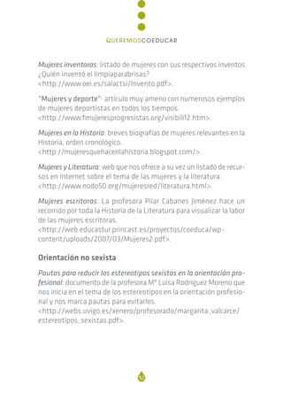 Mujeres inventoras: listado de mujeres con sus respectivos inventos
¿Quién inventó el limpiaparabrisas?
<http://www.oei.es/salactsi/Invento.pdf>.
“Mujeres y deporte”: artículo muy ameno con numerosos ejemplos
de mujeres deportistas en todos los tiempos.
<http://www.fmujeresprogresistas.org/visibili12.htm>.
Mujeres en la Historia: breves biografías de mujeres relevantes en la
Historia, orden cronológico.
<http://mujeresquehacenlahistoria.blogspot.com/>.
Mujeres y Literatura: web que nos ofrece a su vez un listado de recur-
sos en internet sobre el tema de las mujeres y la literatura.
<http://www.nodo50.org/mujeresred/literatura.html>.
Mujeres escritoras: La profesora Pilar Cabanes Jiménez hace un
recorrido por toda la Historia de la Literatura para visualizar la labor
de las mujeres escritoras.
<http://web.educastur.princast.es/proyectos/coeduca/wp-
content/uploads/2007/03/Mujeres2.pdf>.
Orientación no sexista
Pautas para reducir los estereotipos sexistas en la orientación pro-
fesional: documento de la profesora Mª Luisa Rodríguez Moreno que
nos inicia en el tema de los estereotipos en la orientación profesio-
nal y nos marca pautas para evitarlos.
<http://webs.uvigo.es/xenero/profesorado/margarita_valcarce/
estereotipos_sexistas.pdf>.
92
QUEREMOSCOEDUCAR
 