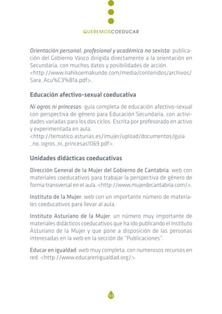 Orientación personal, profesional y académica no sexista: publica-
ción del Gobierno Vasco dirigida directamente a la orientación en
Secundaria, con muchos datos y posibilidades de acción.
<http://www.nahikoemakunde.com/media/contenidos/archivos/
Sara_Acu%C3%B1a.pdf>.
Educación afectivo-sexual coeducativa
Ni ogros ni princesas: guía completa de educación afectivo-sexual
con perspectiva de género para Educación Secundaria, con activi-
dades variadas para los dos ciclos. Escrita por profesorado en activo
y experimentada en aula.
<http://tematico.asturias.es/imujer/upload/documentos/guia
_no_ogros_ni_princesas1069.pdf>.
Unidades didácticas coeducativas
Dirección General de la Mujer del Gobierno de Cantabria: web con
materiales coeducativos para trabajar la perspectiva de género de
forma transversal en el aula. <http://www.mujerdecantabria.com/>.
Instituto de la Mujer: web con un importante número de materia-
les coeducativos para llevar al aula.
Instituto Asturiano de la Mujer: un número muy importante de
materiales didácticos coeducativos que ha ido publicando el Instituto
Asturiano de la Mujer y que pone a disposición de las personas
interesadas en la web en la sección de “Publicaciones”.
Educar en igualdad: web muy completa, con numerosos recursos en
red. <http://www.educarenigualdad.org/>.
93
QUEREMOSCOEDUCAR
 
