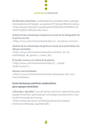 De Marcelas y Dulcineas: unidad didáctica completa sobre la perspec-
tiva de género en El Quijote, su autora es Mª Antonia Moreno Llaneza.
<http://www2.elkarrekin.org/elk/prest0708/DE%20MARCELAS
%20Y%20DULCINEAS/index.htm>.
Análisis de los estereotipos de género a través de las fotografías de
la prensa escrita.
<http://issuu.com/marianmoreno/docs/4_-ud-prensa-escrita2>.
Análisis de los estereotipos de género a través de la publicidad y los
dibujos animados.
<http://issuu.com/marianmoreno/docs/analisis_de_los_
estereotipos_de_genero_a_traves_de>.
El Conde Lucanor y la violencia de género:
<http://issuu.com/marianmoreno/docs/2__unidad-
conde_lucanor-1>.
Nuevas masculinidades:
<http://issuu.com/marianmoreno/docs/propuesta_did_ctica_
masculinidades>.
Guías de buenas prácticas coeducativas
para equipos directivos
Liderazgo e Igualdad: Guía de buenas prácticas coeducativas para
equipos directivos, publicada por la Consejería de educación y Cien-
cia del Principado de Asturias.
<http://www.educastur.es/media/publicaciones/apoyo/
orientacion/liderazgo_igualdad.pdf>.
94
QUEREMOSCOEDUCAR
 