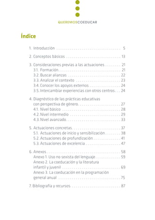 Índice
1. Introducción . . . . . . . . . . . . . . . . . . . . . . . . . . . . . . . . . 5
2. Conceptos básicos . . . . . . . . . . . . . . . . . . . . . . . . . . . . 13
3. Consideraciones previas a las actuaciones . . . . . . . . 21
3.1. Formación. . . . . . . . . . . . . . . . . . . . . . . . . . . . . . . . 21
3.2. Buscar alianzas . . . . . . . . . . . . . . . . . . . . . . . . . . . 22
3.3.Analizar el contexto . . . . . . . . . . . . . . . . . . . . . . . 23
3.4. Conocer los apoyos externos . . . . . . . . . . . . . . . . 24
3.5.Intercambiar experiencias con otros centros. . . 24
4. Diagnóstico de las prácticas educativas
con perspectiva de género. . . . . . . . . . . . . . . . . . . . . . 27
4.1. Nivel básico . . . . . . . . . . . . . . . . . . . . . . . . . . . . . . 28
4.2.Nivel intermedio . . . . . . . . . . . . . . . . . . . . . . . . . . 29
4.3.Nivel avanzado. . . . . . . . . . . . . . . . . . . . . . . . . . . . 33
5. Actuaciones concretas. . . . . . . . . . . . . . . . . . . . . . . . . 37
5.1. Actuaciones de inicio y sensibilización . . . . . . . . 38
5.2.Actuaciones de profundización . . . . . . . . . . . . . . 41
5.3.Actuaciones de excelencia . . . . . . . . . . . . . . . . . . 47
6. Anexos. . . . . . . . . . . . . . . . . . . . . . . . . . . . . . . . . . . . . . 58
Anexo 1. Uso no sexista del lenguaje. . . . . . . . . . . . . 59
Anexo 2. La coeducación y la literatura
infantil y juvenil . . . . . . . . . . . . . . . . . . . . . . . . . . . . . . 69
Anexo 3. La coeducación en la programación
general anual . . . . . . . . . . . . . . . . . . . . . . . . . . . . . . . . 75
7. Bibliografía y recursos. . . . . . . . . . . . . . . . . . . . . . . . . . 87
QUEREMOSCOEDUCAR
 