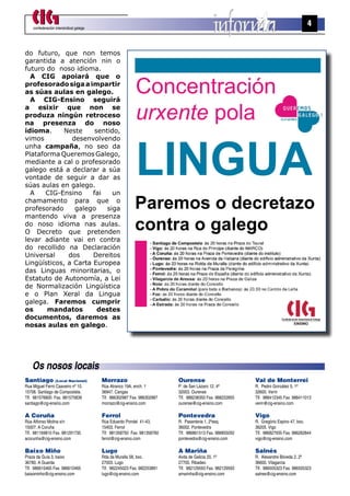 confederación intersindical galega
                                                                                                                                    4


do futuro, que non temos
garantida a atención nin o
futuro do noso idioma.


                                                          Concentración
  A CIG apoiará que o
profesorado siga a impartir
as súas aulas en galego.
  A CIG-Ensino seguirá
a esixir que non se
produza ningún retroceso
na presenza do noso
                                                          urxente pola
idioma.      Neste     sentido,




                                                          LINGUA
vimos          desenvolvendo
unha campaña, no seo da
Plataforma Queremos Galego,
mediante a cal o profesorado
galego está a declarar a súa
vontade de seguir a dar as
súas aulas en galego.
  A    CIG-Ensino     fai    un
chamamento para que o
profesorado     galego     siga                           Paremos o decretazo
mantendo viva a presenza
do noso idioma nas aulas.
O Decreto que pretenden
                                                          contra o galego
levar adiante vai en contra
do recollido na Declaración
Universal     dos     Dereitos
Lingüísticos, a Carta Europea
das Linguas minoritarias, o
Estatuto de Autonomía, a Lei
de Normalización Lingüística
e o Plan Xeral da Lingua
galega. Faremos cumprir
os     mandatos         destes
documentos, daremos as
nosas aulas en galego.




    Os nosos locais
Santiago          (Local Nacional)       Morrazo                         Ourense                         Val de Monterrei
Rua Miguel Ferro Caaveiro nº 10.         Rúa Atranco 19A, ench. 1        P. de San Lázaro 12, 4º         R. Pedro González 5, 1º
15706. Santiago de Compostela.           36947. Cangas                   32003. Ourense                  32600. Verín
Tlf. 981576800 Fax. 981575839            Tlf. 986302987 Fax. 986302987   Tlf. 988238350 Fax. 988222855   Tlf. 988412345 Fax. 988411013
santiago@cig-ensino.com                  morrazo@cig-ensino.com          ourense@cig-ensino.com          verin@cig-ensino.com

A Coruña                                 Ferrol                          Pontevedra                      Vigo
Rúa Alfonso Molina s/n                   Rúa Eduardo Pondal 41-43,       R. Pasanteria 1, 2ºesq.         R. Gregório Espino 47, bxo.
15007. A Coruña                          15403. Ferrol                   36002. Pontevedra               36205. Vigo
Tlf. 981169810 Fax. 981291735            Tlf. 981358750 Fax. 981358760   Tlf. 986861513 Fax. 986855050   Tlf. 986827935 Fax. 986262844
acorunha@cig-ensino.com                  ferrol@cig-ensino.com           pontevedra@cig-ensino.com       vigo@cig-ensino.com

Baixo Miño                               Lugo                            A Mariña                        Salnés
Praza da Guía 3, baixo                   Rda da Muralla 58, bxo.         Avda de Galicia 20, 1º          R. Alexandre Bóveda 2, 2º
36780. A Guarda                          27003. Lugo                     27700. Ribadeo                  36600. Vilagarcia
Tlf. 986610465 Fax. 986610465            Tlf. 982245023 Fax. 982253891   Tlf. 982129593 Fax. 982129593   Tlf. 986505323 Fax. 986505323
baixominho@cig-ensino.com                lugo@cig-ensino.com             amarinha@cig-ensino.com         salnes@cig-ensino.com
 