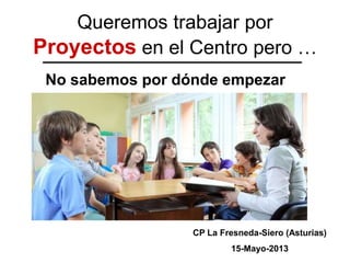 Queremos trabajar por
Proyectos en el Centro pero …
No sabemos por dónde empezar
CP La Fresneda-Siero (Asturias)
16-Mayo-2013
 
