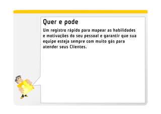 Quer e pode
Um registro rápido para mapear as habilidades
e motivações do seu pessoal e garantir que sua
equipe esteja sempre com muito gás para
atender seus Clientes.
 