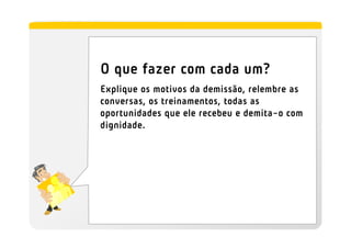 O que fazer com cada um?
Explique os motivos da demissão, relembre as
conversas, os treinamentos, todas as
oportunidades que ele recebeu e demita-o com
dignidade.
 