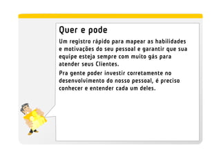 Quer e pode
Um registro rápido para mapear as habilidades
e motivações do seu pessoal e garantir que sua
equipe esteja sempre com muito gás para
atender seus Clientes.
Pra gente poder investir corretamente no
desenvolvimento do nosso pessoal, é preciso
conhecer e entender cada um deles.
 