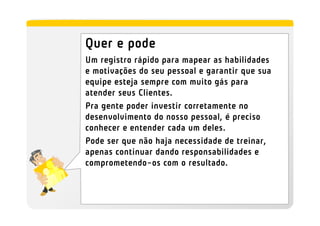 Quer e pode
Um registro rápido para mapear as habilidades
e motivações do seu pessoal e garantir que sua
equipe esteja sempre com muito gás para
atender seus Clientes.
Pra gente poder investir corretamente no
desenvolvimento do nosso pessoal, é preciso
conhecer e entender cada um deles.
Pode ser que não haja necessidade de treinar,
apenas continuar dando responsabilidades e
comprometendo-os com o resultado.
 
