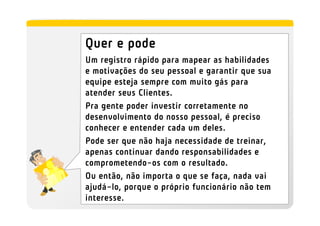 Quer e pode
Um registro rápido para mapear as habilidades
e motivações do seu pessoal e garantir que sua
equipe esteja sempre com muito gás para
atender seus Clientes.
Pra gente poder investir corretamente no
desenvolvimento do nosso pessoal, é preciso
conhecer e entender cada um deles.
Pode ser que não haja necessidade de treinar,
apenas continuar dando responsabilidades e
comprometendo-os com o resultado.
Ou então, não importa o que se faça, nada vai
ajudá-lo, porque o próprio funcionário não tem
interesse.
 