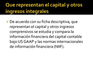    De acuerdo con su ficha descriptiva, que
    representan el capital y otros ingresos
    comprensivos se estudia y compara la
    información financiera del capital contable
    bajo US GAAP y las normas internacionales
    de información financiera (NIIF).
 