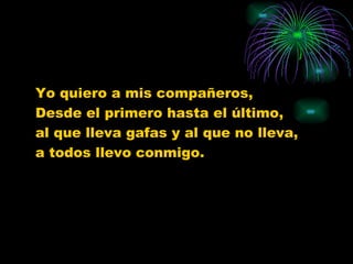 Yo quiero a mis compañeros, Desde el primero hasta el último, al que lleva gafas y al que no lleva, a todos llevo conmigo.
