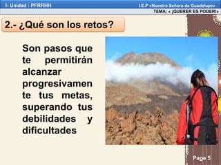 Page 5
2.- ¿Qué son los retos?
Son pasos que
te permitirán
alcanzar
progresivamen
te tus metas,
superando tus
debilidades y
dificultades
TEMA: « ¡QUERER ES PODER!»
I- Unidad : PFRRHH I.E.P «Nuestra Señora de Guadalupe»
 