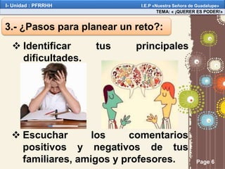 Page 6
3.- ¿Pasos para planear un reto?:
 Identificar tus principales
dificultades.
 Escuchar los comentarios
positivos y negativos de tus
familiares, amigos y profesores.
TEMA: « ¡QUERER ES PODER!»
I- Unidad : PFRRHH I.E.P «Nuestra Señora de Guadalupe»
 
