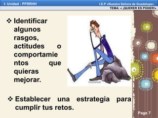 Page 7
 Identificar
algunos
rasgos,
actitudes o
comportamie
ntos que
quieras
mejorar.
 Establecer una estrategia para
cumplir tus retos.
TEMA: « ¡QUERER ES PODER!»
I- Unidad : PFRRHH I.E.P «Nuestra Señora de Guadalupe»
 