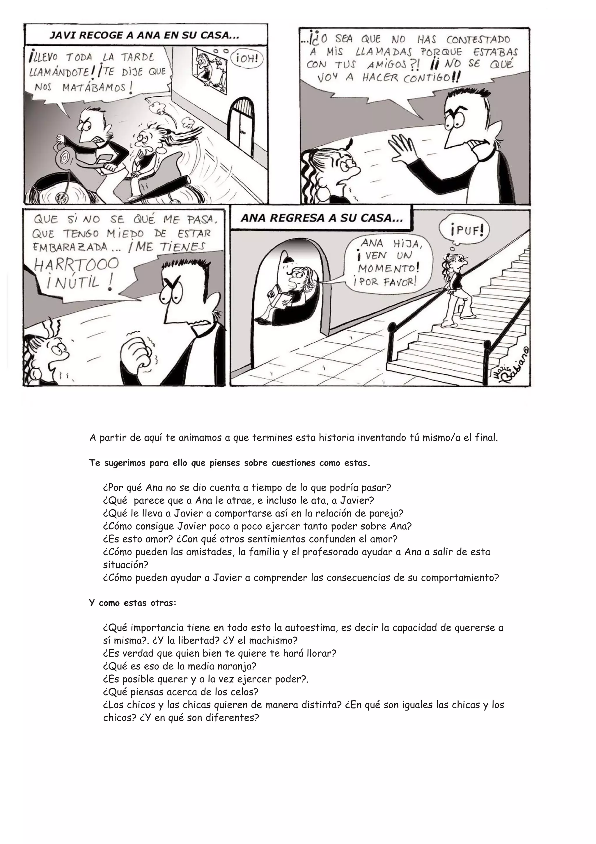A partir de aquí te animamos a que termines esta historia inventando tú mismo/a el final.

Te sugerimos para ello que pienses sobre cuestiones como estas.

   ¿Por qué Ana no se dio cuenta a tiempo de lo que podría pasar?
   ¿Qué parece que a Ana le atrae, e incluso le ata, a Javier?
   ¿Qué le lleva a Javier a comportarse así en la relación de pareja?
   ¿Cómo consigue Javier poco a poco ejercer tanto poder sobre Ana?
   ¿Es esto amor? ¿Con qué otros sentimientos confunden el amor?
   ¿Cómo pueden las amistades, la familia y el profesorado ayudar a Ana a salir de esta
   situación?
   ¿Cómo pueden ayudar a Javier a comprender las consecuencias de su comportamiento?

Y como estas otras:

   ¿Qué importancia tiene en todo esto la autoestima, es decir la capacidad de quererse a
   sí misma?. ¿Y la libertad? ¿Y el machismo?
   ¿Es verdad que quien bien te quiere te hará llorar?
   ¿Qué es eso de la media naranja?
   ¿Es posible querer y a la vez ejercer poder?.
   ¿Qué piensas acerca de los celos?
   ¿Los chicos y las chicas quieren de manera distinta? ¿En qué son iguales las chicas y los
   chicos? ¿Y en qué son diferentes?
 