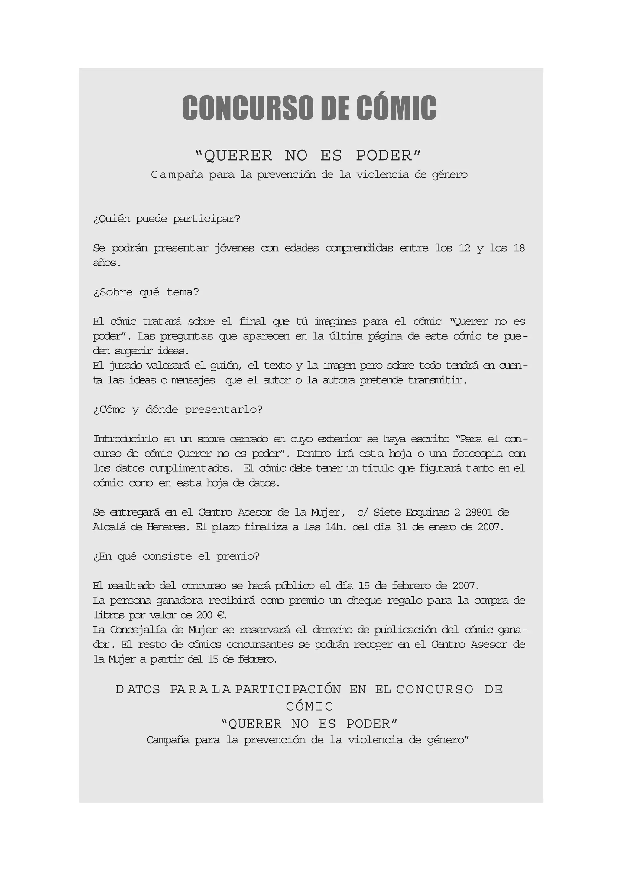 CONCURSO DE CÓMIC
                  “QUERER NO ES PODER”
          C a m paña para la prevención de la violencia de género


¿Quién puede participar?

Se podrán presentar jóvenes con edades comprendidas entre los 12 y los 18
años.

¿Sobre qué tema?

El cómic tratará sobre el final que tú imagines para el cómic “Querer no es
poder”. Las preguntas que aparecen en la última página de este cómic te pue-
den sugerir ideas.
El jurado valorará el guión, el texto y la imagen pero sobre todo tendrá en cuen-
t las ideas o mensajes que el autor o la autora pretende transmitir.
 a

¿Cómo y dónde presentarlo?

Introducirlo en un sobre cerrado en cuyo exterior se haya escrito “Para el con-
curso de cómic Querer no es poder”. Dentro irá esta hoja o una fotocopia con
los datos cumplimentados. El cómic debe tener un título que figurará tanto en el
cómic como en esta hoja de datos.

Se entregará en el Centro Asesor de la Mujer, c/ Siete Esquinas 2 28801 de
Alcalá de Henares. El plazo finaliza a las 14h. del día 31 de enero de 2007.

¿En qué consiste el premio?

E rsl
 l e u tado del concurso se hará público el día 15 de febrero de 2007.
La persona ganadora recibirá como premio un cheque regalo para la compra de
libros por valor de 200 €.
La Concejalía de Mujer se reservará el derecho de publicación del cómic gana-
dor. El resto de cómics concursantes se podrán recoger en el Centro Asesor de
la Mujer a partir del 15 de febrero.

    D ATOS PA R A L A PARTICIPACIÓN EN EL CONCURSO DE
                            CÓMIC
                   “QUERER NO ES PODER”
         Campaña para la prevención de la violencia de género”
 