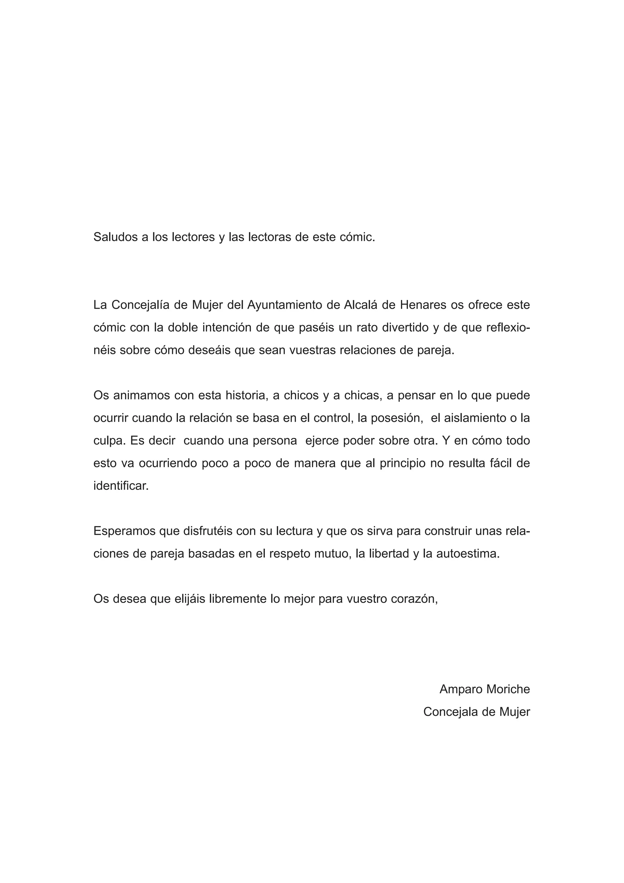 Saludos a los lectores y las lectoras de este cómic.




La Concejalía de Mujer del Ayuntamiento de Alcalá de Henares os ofrece este
cómic con la doble intención de que paséis un rato divertido y de que reflexio-
néis sobre cómo deseáis que sean vuestras relaciones de pareja.


Os animamos con esta historia, a chicos y a chicas, a pensar en lo que puede
ocurrir cuando la relación se basa en el control, la posesión, el aislamiento o la
culpa. Es decir cuando una persona ejerce poder sobre otra. Y en cómo todo
esto va ocurriendo poco a poco de manera que al principio no resulta fácil de
identificar.


Esperamos que disfrutéis con su lectura y que os sirva para construir unas rela-
ciones de pareja basadas en el respeto mutuo, la libertad y la autoestima.


Os desea que elijáis libremente lo mejor para vuestro corazón,




                                                                 Amparo Moriche
                                                             Concejala de Mujer
 