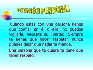 Cuando estas con una persona tienes que confiar en él o ella, no puedes vigilarla, necesita su libertad. Siempre te tienes que hacer respetar, nunca puedes dejar que nadie te mande.  Una persona que te quiere te tiene que tener respeto. OPINIÓN PERSONAL 
