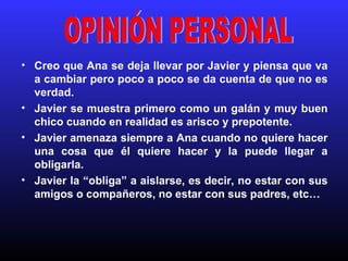 Creo que Ana se deja llevar por Javier y piensa que va a cambiar pero poco a poco se da cuenta de que no es verdad. Javier se muestra primero como un galán y muy buen chico cuando en realidad es arisco y prepotente. Javier amenaza siempre a Ana cuando no quiere hacer una cosa que él quiere hacer y la puede llegar a obligarla. Javier la “obliga” a aislarse, es decir, no estar con sus amigos o compañeros, no estar con sus padres, etc… OPINIÓN PERSONAL 