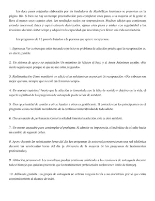 Los doce pasos originales elaborados por los fundadores de Alcohólicos Anónimos se presentan en la
página 164. Si bien no hay un tiempo preestablecido para completar estos pasos, a la mayoría de la gente le
lleva al menos unos cuantos años. Los resultados suelen ser sorprendentes. Muchos adictos que comienzan
estando emocional, física y espiritualmente destrozados, siguen estos pasos y asisten con regularidad a las
reuniones durante cierto tiempo y adquieren la capacidad que necesitan para llevar una vida satisfactoria.
Los programas de 12 pasos le brindan a la persona que quiere recuperarse:
1. Esperanza. Ver a otros que están tratando con éxito su problema de adicción prueba que la recuperación es,
en efecto, posible.
2. Un sistema de apoyo no enjuiciador. Un miembro de Adictos al Sexo y al Amor Anónimos escribe: «Me
siento seguro aquí, porque sé que no me están juzgando».
3. Realimentación. Como manifestó un adicto a las anfetaminas en proceso de recuperación: «Dos cabezas son
mejor que una, siempre que no esté en el mismo cuerpo».
4. Un soporte espiritual. Puesto que la adicción es fomentada por la falta de sentido y objetivo en la vida, el
aspecto espiritual de los programas de autoayuda puede servir de antídoto.
5. Una oportunidad de ayudar a otros. Ayudar a otros es gratificante. El contacto con los principiantes en el
programa es un excelente recordatorio de la continua vulnerabilidad de todo adicto.
6. Una sensación de pertenencia. Como la soledad fomenta la adicción, éste es otro antídoto.
7. Un nuevo encuadre para contemplar el problema. Al admitir su impotencia, el individuo da el salto hacia
un cambio de segundo orden.
8. Apoyo durante las veinticuatro horas del día. Los programas de autoayuda proporcionan una red telefónica
durante las veinticuatro horas del día (a diferencia de la mayoría de los programas de tratamientos
profesionales).
9. Afiliación permanente. Los miembros pueden continuar asistiendo a las reuniones de autoayuda durante
todo el tiempo que quieran (mientras que los tratamientos profesionales suelen tener límite de tiempo).
10. Afiliación gratuita. Los grupos de autoayuda no cobran ninguna tarifa a sus miembros, por lo que están
económicamente al alcance de todos.
 