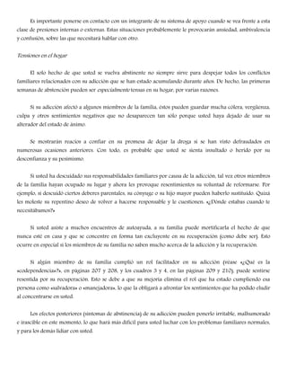 Es importante ponerse en contacto con un integrante de su sistema de apoyo cuando se vea frente a esta
clase de presiones internas o externas. Estas situaciones probablemente le provocarán ansiedad, ambivalencia
y confusión, sobre las que necesitará hablar con otro.
Tensiones en el hogar
El solo hecho de que usted se vuelva abstinente no siempre sirve para despejar todos los conflictos
familiares relacionados con su adicción que se han estado acumulando durante años. De hecho, las primeras
semanas de abstención pueden ser especialmente tensas en su hogar, por varias razones.
Si su adicción afectó a algunos miembros de la familia, éstos pueden guardar mucha cólera, vergüenza,
culpa y otros sentimientos negativos que no desaparecen tan sólo porque usted haya dejado de usar su
alterador del estado de ánimo.
Se mostrarán reacios a confiar en su promesa de dejar la droga si se han visto defraudados en
numerosas ocasiones anteriores. Con todo, es probable que usted se sienta insultado o herido por su
desconfianza y su pesimismo.
Si usted ha descuidado sus responsabilidades familiares por causa de la adicción, tal vez otros miembros
de la familia hayan ocupado su lugar y ahora les provoque resentimientos su voluntad de reformarse. Por
ejemplo, si descuidó ciertos deberes parentales, su cónyuge o su hijo mayor pueden haberlo sustituído. Quizá
les moleste su repentino deseo de volver a hacerse responsable y le cuestionen: «¿Dónde estabas cuando te
necesitábamos?»
Si usted asiste a muchos encuentros de autoayuda, a su familia puede mortificarla el hecho de que
nunca esté en casa y que se concentre en forma tan excluyente en su recuperación (como debe ser). Esto
ocurre en especial si los miembros de su familia no saben mucho acerca de la adicción y la recuperación.
Si algún miembro de su familia cumplió un rol facilitador en su adicción (véase «¿Qué es la
«codependencia»?», en páginas 207 y 208, y los cuadros 3 y 4, en las páginas 209 y 210), puede sentirse
resentida por su recuperación. Esto se debe a que su mejoría elimina el rol que ha estado cumpliendo esa
persona como «salvadora» o «manejadora», lo que la obligará a afrontar los sentimientos que ha podido eludir
al concentrarse en usted.
Los efectos posteriores (síntomas de abstinencia) de su adicción pueden ponerlo irritable, malhumorado
e irascible en este momento, lo que hará más difícil para usted luchar con los problemas familiares normales,
y para los demás lidiar con usted.
 