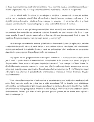 su droga. Inconscientemente, puede estar ansiando una vía de escape. En lugar de asumir la responsabilidad y
encarar los problemas (uno cada vez), comienza de manera inconsciente a sabotear su recuperación.
Pero no sólo el hecho de sentirse perturbado puede precipitar el autosabotaje. En muchos sentidos,
sentirse bien le resulta aún más difícil de tolerar al adicto. Cuando las cosas empiezan a enderezarse y él se
siente bien con su abstención —saludable, firme, respetado por los demás—, el impulso de volver al territorio
conocido también es fuerte, precisamente porque el adicto ha tomado la decisión de cambiar.
Bruce, un adicto al sexo que ha experimentado este miedo a sentirse bien, manifiesta: ――Es como escalar
una montaña. Si me siento bien, me parece que he subido demasiado. Me parece que no podré llegar, porque
nunca antes he llegado. Y entonces quiero volver al llano para librarme de esa ansiedad. Sentir la culpa y la
vergüenza de siempre me parece bien, me parece que así es como soy yo‖‖.
En los manejos ――a hurtadillas‖‖ también pueden incidir sentimientos ocultos de dependencia. Durante
toda su vida, el adicto ha tratado de hacer ver que es independiente, aunque, como hemos visto, tiene intensos
sentimientos ocultos de dependencia. El manejo puede ser un intento de volver a colocarse en una posición
dependiente, para asegurarse de que alguien tendrá que cuidar de él.
Hay algunas señales que preanuncian un manejo ――a hurtadillas‖‖. El individuo tal vez se deje dominar
por el estrés. O puede aislarse en forma creciente, distanciándose de las personas de su sistema de apoyo o
ahuyentándolas. Tomar decisiones abruptas e impulsivas es otra señal. En un arranque de cólera o frustración,
el individuo puede renunciar a su empelo, romper una relación prolongada, iniciar una aventura amorosa,
retirarse de un programa de recuperación. Reanudar el contacto con personas que le posibilitan tener acceso
a la droga es otra señal más de que el individuo está tratando de colocarse en posición de volver a drogarse
――accidentalmente‖‖.
Como está en plan de negación, el individuo que se autosabotea se pone a la defensiva cuando alguien le
quiere hacer ver estas señales de peligro que se están acumulando. Tal vez deseche como injustificada,
entrometida o alarmista cualquier preocupación que alguien le manifieste. Los grupos de autoayuda pueden
ser especialmente útiles para poner en evidencia el autosabotaje; el apoyo incondicional combinado con un
cuestionamiento fraterno por parte de otras personas que han pasado por lo mismo puede ayudar a
neutralizar la negación.
 