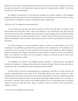 podía hacer yo? Lo invité a cenar y después él sacó cocaína y me la pasó por la nariz‖‖. También le suele echar
la culpa a su consejero o a otra persona de su grupo de apoyo por cualquier desliz cometido: ――Si él hiciera
bien las cosas, esto no habría pasado‖‖.
En realidad, la recuperación es como trepar una montaña: los consejeros, padrinos y otros ayudantes
pueden servirle de guías, pero la caminata la tendrá que hacer usted. Porque por más idóneo que sea su guía,
si usted mismo no está dando ni un paso, es imposible que llegue a alguna parte.
――¿Por qué a mí?‖‖: La trampa de la autoconmiseración
――A veces siento que ―¿por qué a mí?‖ Estoy marcado por la mala suerte. Mi madre me arruinó la vida.
Otras personas han tenido todo a favor‖‖. Estas son las ideas que a veces atormentan a Joel, quien inició su
recuperación hace tres meses, incitándolo a darse por vencido y volver a drogarse. Joel es víctima de la trampa
de la autoconmiseración, un juego mental que lo lleva a concebir toda una lista de razones por las que él
debería ser desdichado. Tarde o temprano, estas razones pueden convertirse en pretextos para retomar el uso
de la droga.
La persona propensa a la autoconmiseración tiende a asumir una visión negativa de su vida,
centrándose en los problemas que todavía tiene y pasando por alto el progreso que ya ha realizado en su
recuperación. Tal vez se queje en forma permanente, pero rechaza todo consejo que podría ayudarlo a
superar su desdicha. Otros rasgos característicos de estas personas son culpar a otros por sus problemas,
fijarse en los defectos de los demás y no ver los propios, y sostener la convicción de que la vida no tiene
sentido y/o la recuperación es inútil.
Los individuos que adoptan esta modalidad quejosa, derrotista y autorrechazante, generalmente
terminan por ahuyentar a la mayoría de las personas de su sistema de apoyo. Entonces sienten que nadie se
preocupa por ellos, y esto también les brinda una justificación para reincidir.
El mejor modo de encarar la autoconmiseración es simplemente advertirla en sí mismo. Escuche los
mensajes autoconmiserativos como parte de la enfermedad adictiva, pero tome conciencia de ellos.
Compadecerse de uno mismo no es nada de lo que haya que avergonzarse; es sólo otro síntoma más que debe
tratarse abiertamente. Despúes de todo, es de esperar que usted tenga actitudes adictivas: ¡de lo contrario, no
sería adicto! Y guardar secreto acerca de las actitudes adictivas de uno es más peligroso que las actitudes
mismas. Lo único que usted debe hacer ahora, es sacarlas a relucir. Es entonces cuando comenzarán a
cambiar, y no antes.
――Yo soy único‖‖: la fatuidad en la recuperación
 