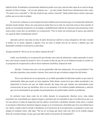 haberlo hecho. El individuo recientemente abstinente puede creer que como ha sido capaz de no usar la droga
durante un breve tiempo —tal vez por primera vez—, ya está curado. Puede hacer afirmaciones tales como:
――Yo nunca voy a reincidir‖‖ o ――No hay modo de que vuelva a hacerlo‖‖. Hasta podría hacer ciertas cosas para
probar que ya no está en peligro.
El exceso de confianza es una trampa frecuente también para la persona que se ha mantenido abstinente
durante mucho tiempo. Ahora, las cosas parecen andar bien en su vida: las crisis más serias se han resuelto, él
puede ser nuevamente productivo en su trabajo, y probablemente disfrute de relaciones más armoniosas como
nunca antes. Como dice un alcohólico en recuperación: ――Uno se siente tan normal que le parece que debería
ser capaz de beber normalmente ahora‖‖.
Aprenda a prever esta clase de idea. Es parte del proceso adictivo y nunca desaparece del todo. Cuando
se deslice en su mente, dígaselo a alguien. Una vez más, el simple acto de ser sincero y admitir que está
demasiado confiado le resta fuerza a estas ideas.
El juego mental de ――tal vez yo no sea adicto, después de todo‖‖
Cathy, una alcohólica en recuperación que llevaba cinco años de abstención, estaba esperando el metro
hace unos meses cuando de pronto le vino a la mente la idea de que tal vez le hubieran lavado el cerebro en
su programa de recuperación y ella no fuera realmente alcohólica, después de todo.
Me dije: ――¡Veamos una cosa: a mí me gusta beber! Me han embaucado. ¡Yo no soy alcohólica!‖‖ Fue
una idea repentina, muy extraña e intensa. Tuve suerte de que no hubiera ningún bar allí mismo.
Pero a esas alturas de mi recuperación, yo ya había aprendido los diferentes modos en que ataca la
enfermedad. Sabía que puede ser muy engañosa. Pude darme cuenta de lo que estaba sucediendo y me
impresionó la fuerza con que me había atacado. No tengo más que repasar mis antecedentes para
convencerme de que soy alcohólica. Pero en ese momento, si no hubiera podido dominarme y advertir
que era la enfermedad la que guiaba mis pensamientos, me podría haber metido en problemas.
Es corriente tener ideas como las de Cathy durante la recuperación. Muchas veces, estas dudas
acuciantes son exacerbadas por algunos amigos o parientes que no entienden lo que es la adicción (o que a su
vez son adictos, en plan de negación). Joel fue adicto a la heroína y alcohólico durante veinte años, y cuando
se incorporó a Narcóticos Anónimos algunos amigos se lo recriminaron, diciéndole que él no necesitaba hacer
eso. Ahora, cuando a Joel lo invade el desaliento en el transcurso de la recuperación, se pregunta si acaso esos
amigos no tendrían razón. «Me digo: ――Tal vez yo no tenga que hacer todo esto. Hoy no he sentido ningún
deseo de consumir drogas, así que ¿por qué debo asistir al encuentro de autoayuda?‖‖»
 