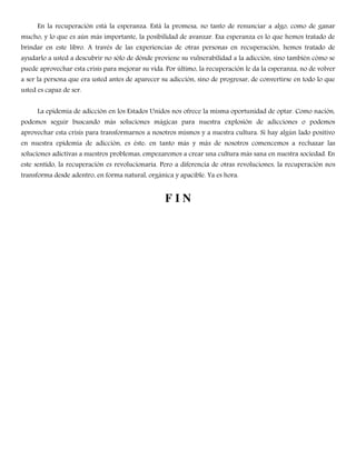 En la recuperación está la esperanza. Está la promesa, no tanto de renunciar a algo, como de ganar
mucho, y lo que es aún más importante, la posibilidad de avanzar. Esa esperanza es lo que hemos tratado de
brindar en este libro. A través de las experiencias de otras personas en recuperación, hemos tratado de
ayudarlo a usted a descubrir no sólo de dónde proviene su vulnerabilidad a la adicción, sino también cómo se
puede aprovechar esta crisis para mejorar su vida. Por último, la recuperación le da la esperanza, no de volver
a ser la persona que era usted antes de aparecer su adicción, sino de progresar, de convertirse en todo lo que
usted es capaz de ser.
La epidemia de adicción en los Estados Unidos nos ofrece la misma oportunidad de optar. Como nación,
podemos seguir buscando más soluciones mágicas para nuestra explosión de adicciones o podemos
aprovechar esta crisis para transformarnos a nosotros mismos y a nuestra cultura. Si hay algún lado positivo
en nuestra epidemia de adicción, es éste: en tanto más y más de nosotros comencemos a rechazar las
soluciones adictivas a nuestros problemas, empezaremos a crear una cultura más sana en nuestra sociedad. En
este sentido, la recuperación es revolucionaria. Pero a diferencia de otras revoluciones, la recuperación nos
transforma desde adentro, en forma natural, orgánica y apacible. Ya es hora.
F I N
 