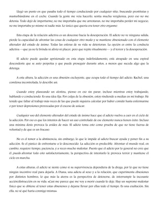 Llegó un punto en que pasaba todo el tiempo conduciendo por cualquier sitio, buscando prostitutas y
masturbándome en el coche. Cuando la gente me veía hacerlo, sentía mucha vergüenza, pero eso no me
detenía. Todo dejó de importarme; no me importaba que me arrestaran, no me importaba perder mi negocio,
no me importaba yo mismo ni nadie más. Lo único que quería era tener otro orgasmo
Esta etapa de la relación adictiva es un descenso hacia la desesperación. El adicto no ve ninguna salida,
pierde la capacidad de afrontar las cosas de cualquier otro modo y se mantiene obsesionado con el elemento
alterador del estado de ánimo. Todas las esferas de su vida se deterioran. La opción es entre la conducta
adictiva —que ya no le brinda ni alivio ni placer, pero que repite ritualmente— y el terror y la desesperación.
El adicto puede quedar aprisionado en esta etapa indefinidamente; está atrapado en una espiral
descendente que se auto perpetúa y que puede proseguir durante años, a menos que suceda algo que la
detenga.
A esta altura, la adicción es una obsesión excluyente, que ocupa todo el tiempo del adicto. Rachel, una
comilona incontrolada, lo describe así:
Cuando estoy planeando un «festín», pienso en eso sin parar, incluso mientras estoy trabajando,
hablando o conduciendo. Es una idea fija. Por culpa de la obsesión, estoy rindiendo a medias en mi trabajo. He
tenido que faltar al trabajo más veces de las que puedo siquiera calcular por haber comido hasta enfermarme
o por tener depresiones provocadas por el exceso de azúcar.
Cualquier uso del elemento alterador del estado de ánimo hace que el adicto vuelva a caer en el ciclo de
la adicción. Por eso es que los intentos de hacer un uso controlado de ese elemento nunca tienen éxito. Incluso
una mínima dosis provoca la avidez de más. El adicto toma esto como prueba de que no tiene fuerza de
voluntad y de que es un fracaso.
No es el temor a la abstinencia, sin embargo, lo que le impide al adicto buscar ayuda y poner fin a su
adicción. Es el pánico de enfrentarse a lo desconocido. La adicción es predecible. Afrontar el mundo real, en
cambio, requiere tiempo, paciencia, y a veces mucho malestar. Puesto que el adicto por lo general no cree que
él pueda afrontar todo esto satisfactoriamente, la perspectiva de intentarlo le provoca terror y mantiene el
ciclo en marcha.
A estas alturas, el adicto se siente como si su supervivencia dependiera de la droga, por lo que no tiene
ningún incentivo real para dejarla. A Diana, una adicta al sexo y a la relación, que experimenta obsesiones
por distintos hombres, lo que más la aterra es la perspectiva de detenerse, de interrumpir la incesante
acción/distracción en su vida: «Casi me parece que me voy a morir cuando lo deje. Hay un supremo malestar
físico que se obtiene al tener estas obsesiones y dejarse llevar por ellas todo el tiempo. Es una exaltación. Sin
ella, no sé qué haría conmigo misma».
 