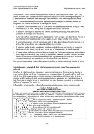 Administração Regional de Saúde do Norte
Centro Regional Saúde Pública do Norte                                                        Programa Escolas Livres de Tabaco


Dar novamente a palavra à turma. Pedir comentários a estas duas ideias. Perguntar se sabem o que é fumo
passivo, se sabem que o fumo passivo também é prejudicial e porquê. Anunciar que ao longo do programa “QP
II” serão dadas mais informações sobre a exposição fumo ambiental, o modo como nos prejudica e porquê.
Ponto 3. – Encerrar esta exposição recordando alguns tópicos essenciais para caracterizar o problema do
tabagismo e para justificar as actividades de prevenção nas escolas:
•    O tabagismo é o maior problema actual de saúde pública das sociedades desenvolvidas, ou seja, é a mais
     importante causa de morte e doença entre as que podem ser evitadas / prevenidas.
•    O tabagismo provoca graves problemas nos sistemas respiratório (cancro do pulmão) e circulatório
     (problemas de coração e cardiovasculares).
•    Fumar provoca forte dependência. Apenas alguns cigarros podem dar lugar a uma dependência. Por isso, o
     conselho relativamente ao tabaco é o mesmo que para as outras drogas: o melhor é não começar.
•    O fumo de tabaco polui o ambiente e prejudica a saúde de todos. Quem não quer fumar tem o direito de se
     proteger das consequências que o ar poluído de tabaco pode provocar.
•    O tabagismo produz elevados custos para a sociedade devido às doenças que impedem as pessoas de
     trabalhar e as leva a recorrer, mais do que o normal, aos serviços de saúde e de assistência social.
•    A grande maioria dos fumadores inicia o hábito na adolescência. Por isso a prevenção deve ser dirigida aos
     jovens, evitando ou atrasando a sua iniciação no uso de tabaco e a escola é o melhor meio para fazer esse
     trabalho. (Ter presente o conceito de prevenção primária: procura evitar a ocorrência de um problema e
     dirige-se principalmente aos que estão em risco de o ter e não aos que já o têm.)
Uma vez mais, sugerimos dar a palavra à turma para comentários ou dúvidas, mas atenção à gestão do tempo.


Orientações para a actividade 2: Onde vai o fumo que entra no nosso corpo? (jogo para descobrir
palavras)
Dar a ficha de trabalho e pedir aos alunos para a resolverem individualmente. É importante criar dinâmica no
grupo, por isso não dar mais do que 5 minutos para uma primeira abordagem de cada aluno à ficha (pedir uma
vista de olhos rápida para encontrar as soluções que ocorrem mais rapidamente). Depois, antes de dar as
soluções, também rapidamente, pedir aos alunos para conferirem a sua solução com a solução do colega do
lado. Depois, dar as soluções de uma só vez e introduzir uma breve discussão, começando no fim, através da
definição de “intoxicação” (ver quadro 3.).
O Quadro 2 é a ficha de trabalho e o Quadro 3 apresenta as soluções e sugere tópicos para a discussão.
                                                  Quadro 2 - Ficha de trabalho
                                            PASSATEMPO: DESCOBRE AS PALAVRAS
                                    PARA ONDE VAI O FUMO QUE ENTRA NO NOSSO CORPO?
O objectivo deste passatempo é descobrir palavras. Segue as pistas. Em cada linha há uma ou duas palavras para descobrir. As palavras
têm tantas letras como o número de traços. Por exemplo na linha 1 há 4 traços + 5 traços, o que quer dizer que são duas palavras, uma
com 4 letras e outra com 5. Agora descobre o que acontece ao fumo do tabaco quando entra no nosso corpo e o que acontece ao nosso
corpo quando nele entra fumo de tabaco.
  1. B   __ C __ + N __ R __ __ Não foi feita para estar fechada + não o meter onde não é chamado.
  2. F    A __ __ N G __ Por aqui ainda passam sólidos, líquidos e gasosos.
  3. T   __ A Q __ E __ __ Se sólidos ou líquidos aqui chegarem dá direito a palmadas nas costas.
  4. P   __ __ __ Õ __ S Quem os tem bons, bom fôlego tem.
  5. B    R __ N Q U __ __ __ Se não estão bem, não dá bronca, dá bronquite.
  6. A   __ V É __ L O __ É aqui que vai parar tudo o que anda no ar.
  7. H    E __ __ __ __ __ E Entra oxigénio, sai dióxido de carbono, mas outras coisas vão nessa onda.
  8. S   __ N __ U __ Quando está escuro precisa de bons ares para ficar mais vivo.
  9. C   __ R __ O + T __ D __ Duas palavras que são o que nós somos, pelo menos fisicamente.
 10. I   __ T O X I __ __ D __ Se no ar há fumo de tabaco, no fim dá este resultado.



                                                           - 10 -
 